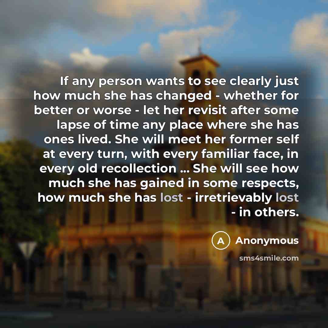 “If any person wants to see clearly just how much she has changed - whether for better or worse - let her revisit after some lapse of time any place where she has ones lived. She will meet her former self at every turn, with every familiar face, in every old recollection ... She will see how much…” quote by Anonymous