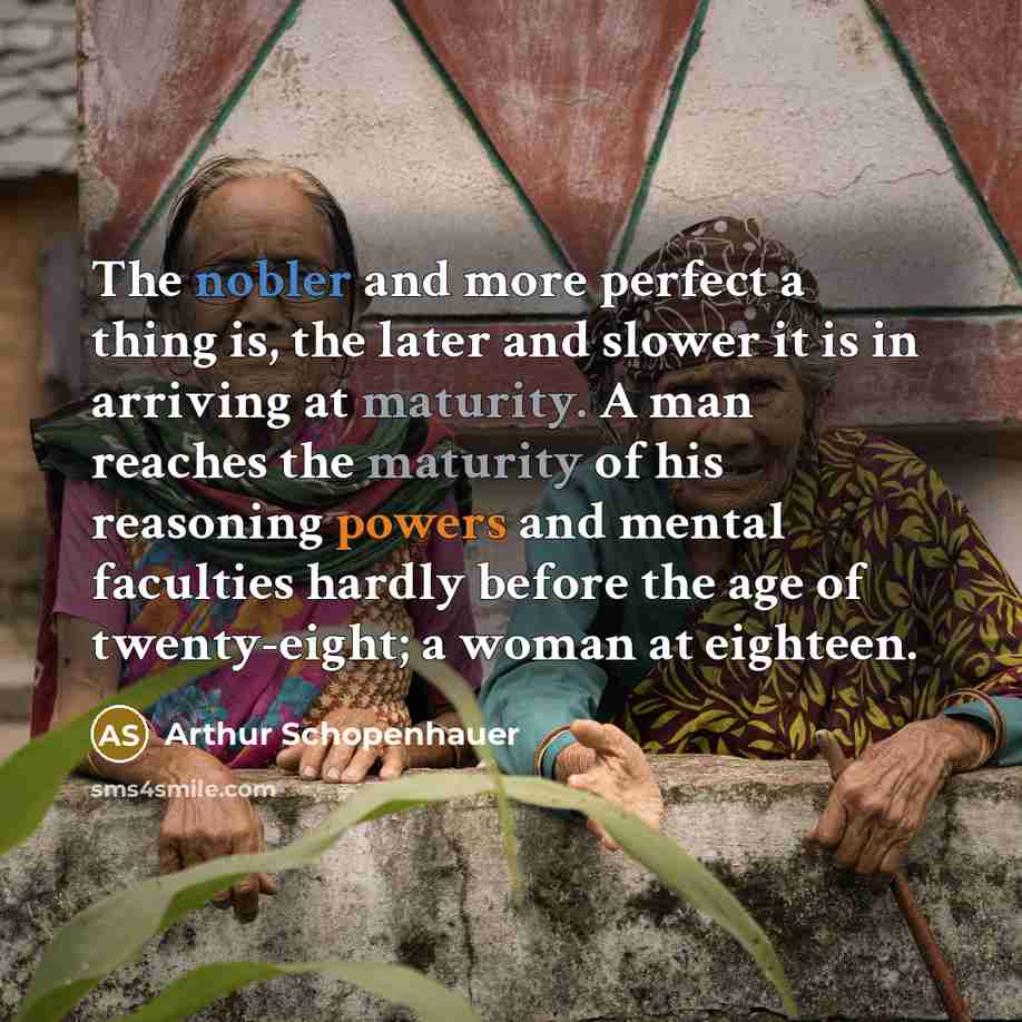 “The nobler and more perfect a thing is, the later and slower it is in arriving at maturity. A man reaches the maturity of his reasoning powers and mental faculties hardly before the age of twenty-eight; a woman at eighteen.” quote by Arthur Schopenhauer
