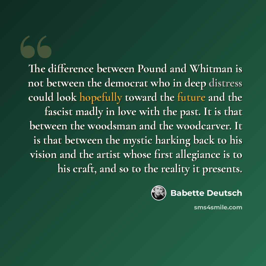 “The difference between Pound and Whitman is not between the democrat who in deep distress could look hopefully toward the future and the fascist madly in love with the past. It is that between the woodsman and the woodcarver. It is that between the mystic harking back to his vision and the artist…” quote by Babette Deutsch