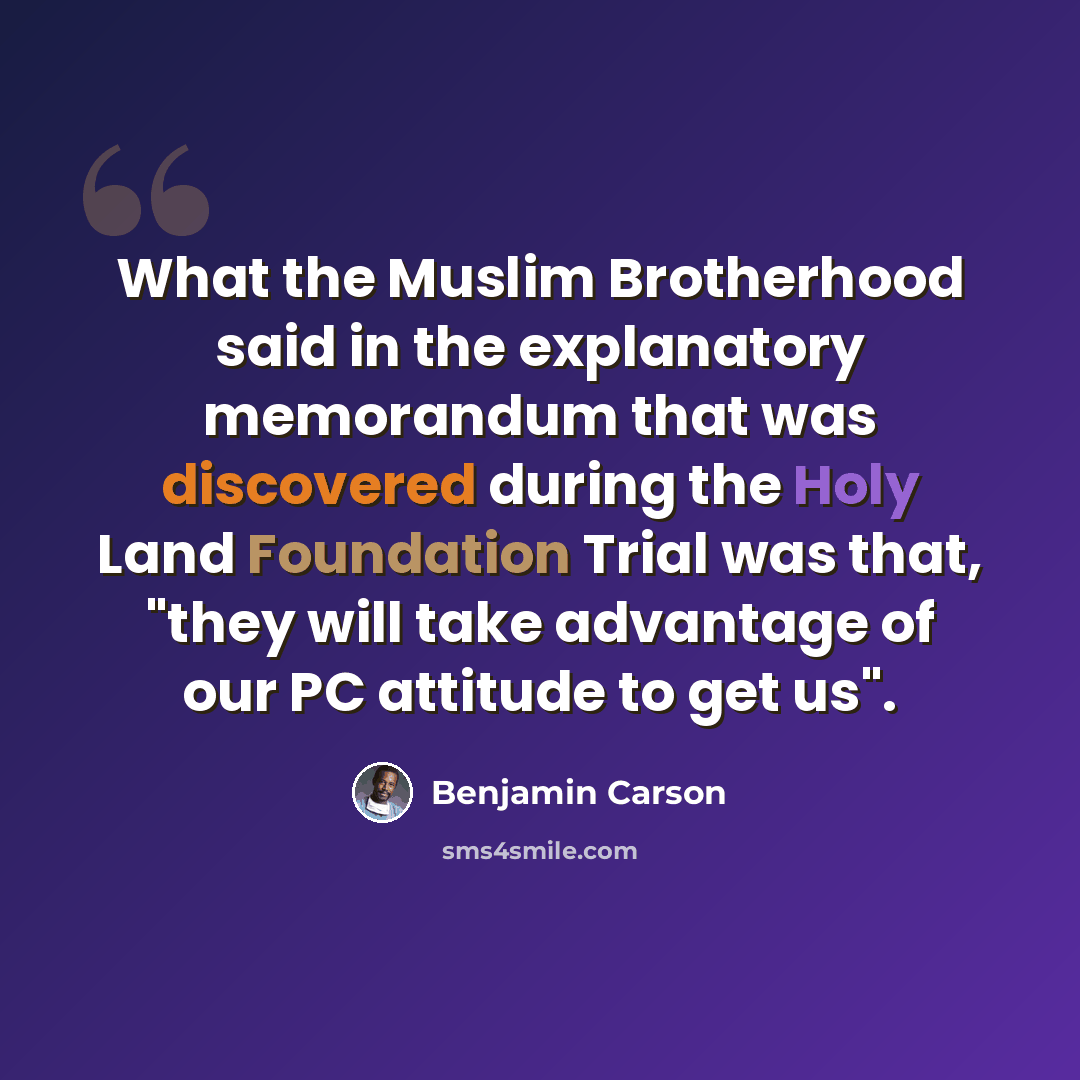 “What the Muslim Brotherhood said in the explanatory memorandum that was discovered during the Holy Land Foundation Trial was that, "they will take advantage of our PC attitude to get us".” quote by Benjamin Carson