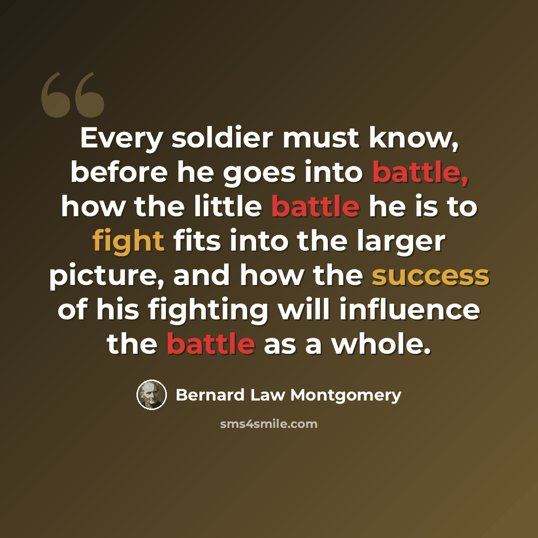 “Every soldier must know, before he goes into battle, how the little battle he is to fight fits into the larger picture, and how the success of his fighting will influence the battle as a whole.” quote by Bernard Law Montgomery