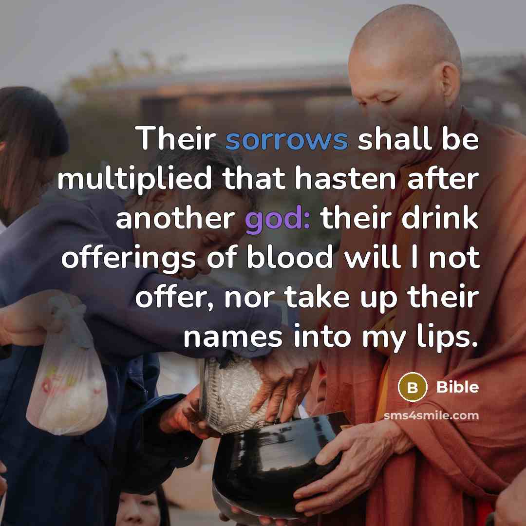 “Their sorrows shall be multiplied that hasten after another god: their drink offerings of blood will I not offer, nor take up their names into my lips.” quote by Bible