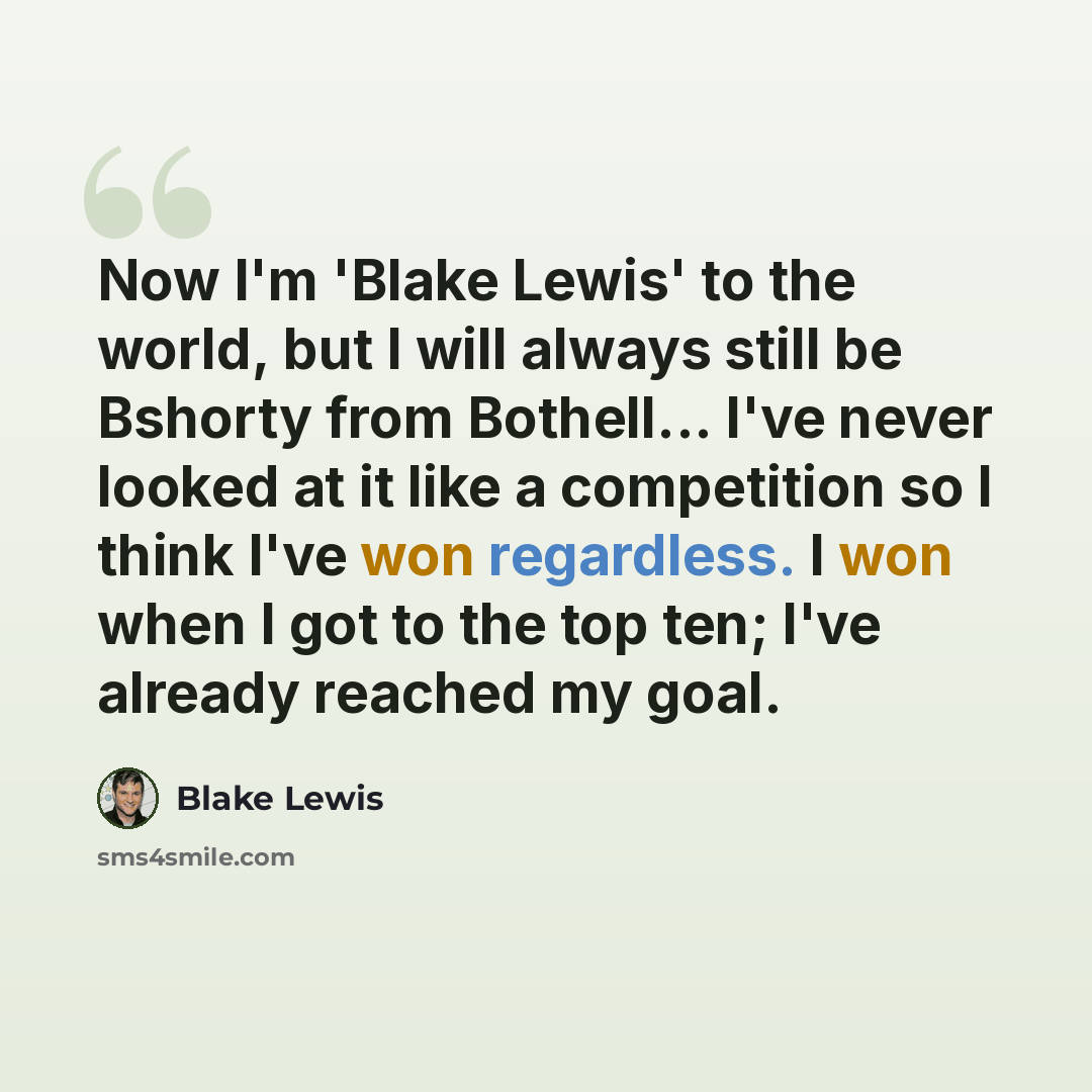 “Now I'm 'Blake Lewis' to the world, but I will always still be Bshorty from Bothell... I've never looked at it like a competition so I think I've won regardless. I won when I got to the top ten; I've already reached my goal.” quote by Blake Lewis