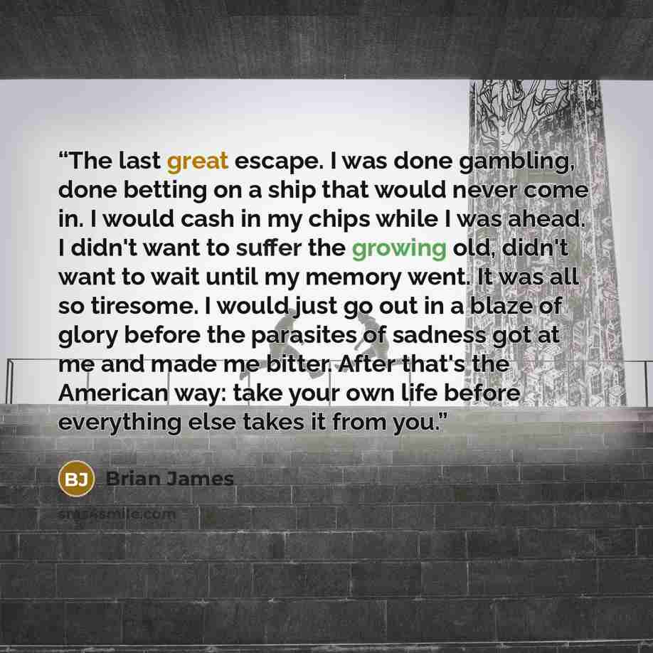 “The last great escape. I was done gambling, done betting on a ship that would never come in. I would cash in my chips while I was ahead. I didn't want to suffer the growing old, didn't want to wait until my memory went. It was all so tiresome. I would just go out in a blaze of glory before the…” quote by Brian James