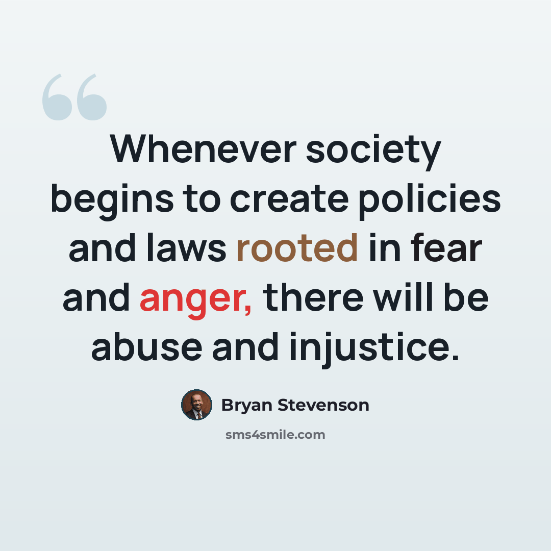 “Whenever society begins to create policies and laws rooted in fear and anger, there will be abuse and injustice.” quote by Bryan Stevenson