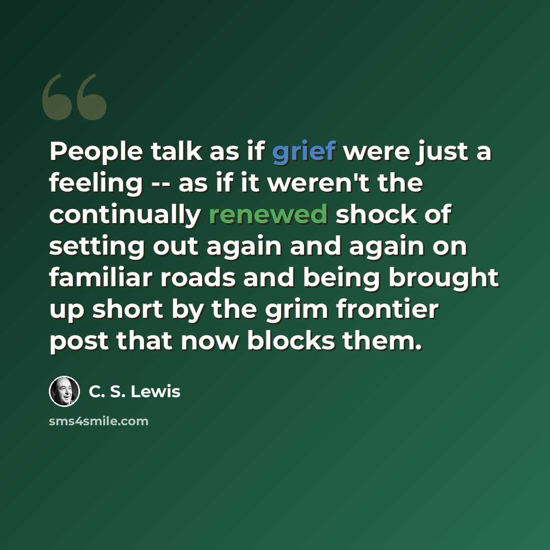 “People talk as if grief were just a feeling -- as if it weren't the continually renewed shock of setting out again and again on familiar roads and being brought up short by the grim frontier post that now blocks them.” quote by C. S. Lewis