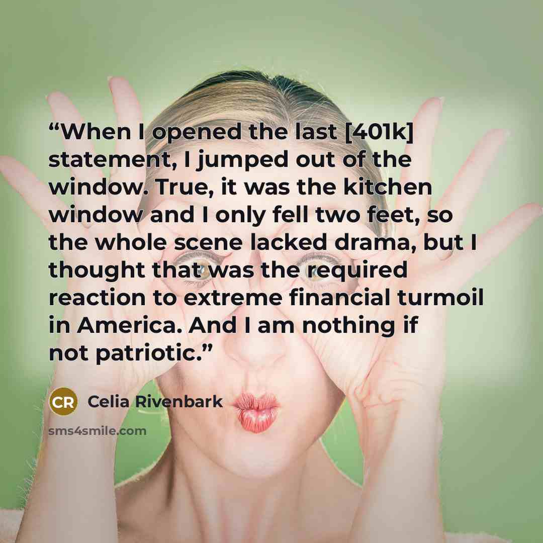 “When I opened the last [401k] statement, I jumped out of the window. True, it was the kitchen window and I only fell two feet, so the whole scene lacked drama, but I thought that was the required reaction to extreme financial turmoil in America. And I am nothing if not patriotic.” quote by Celia Rivenbark
