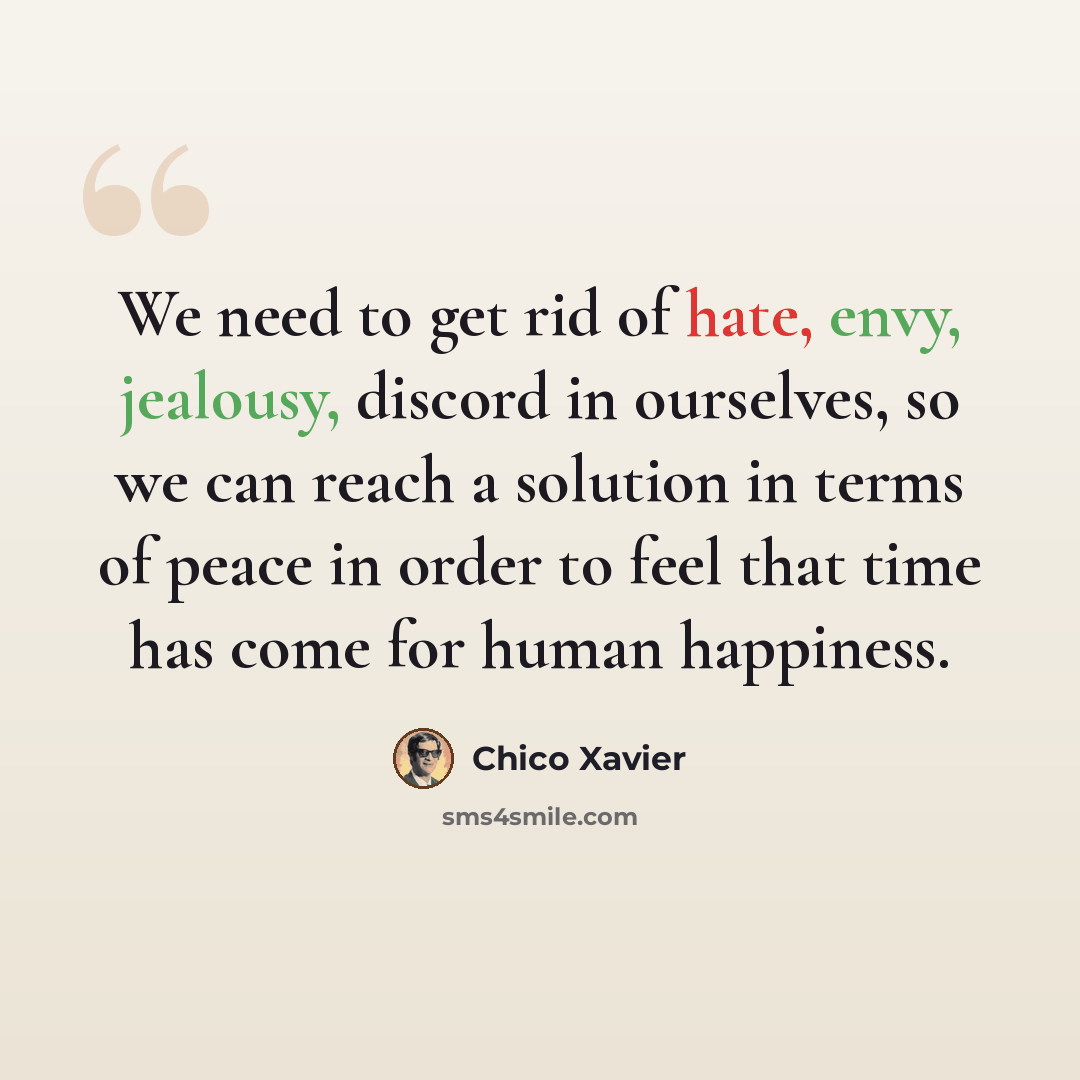 “We need to get rid of hate, envy, jealousy, discord in ourselves, so we can reach a solution in terms of peace in order to feel that time has come for human happiness.” quote by Chico Xavier