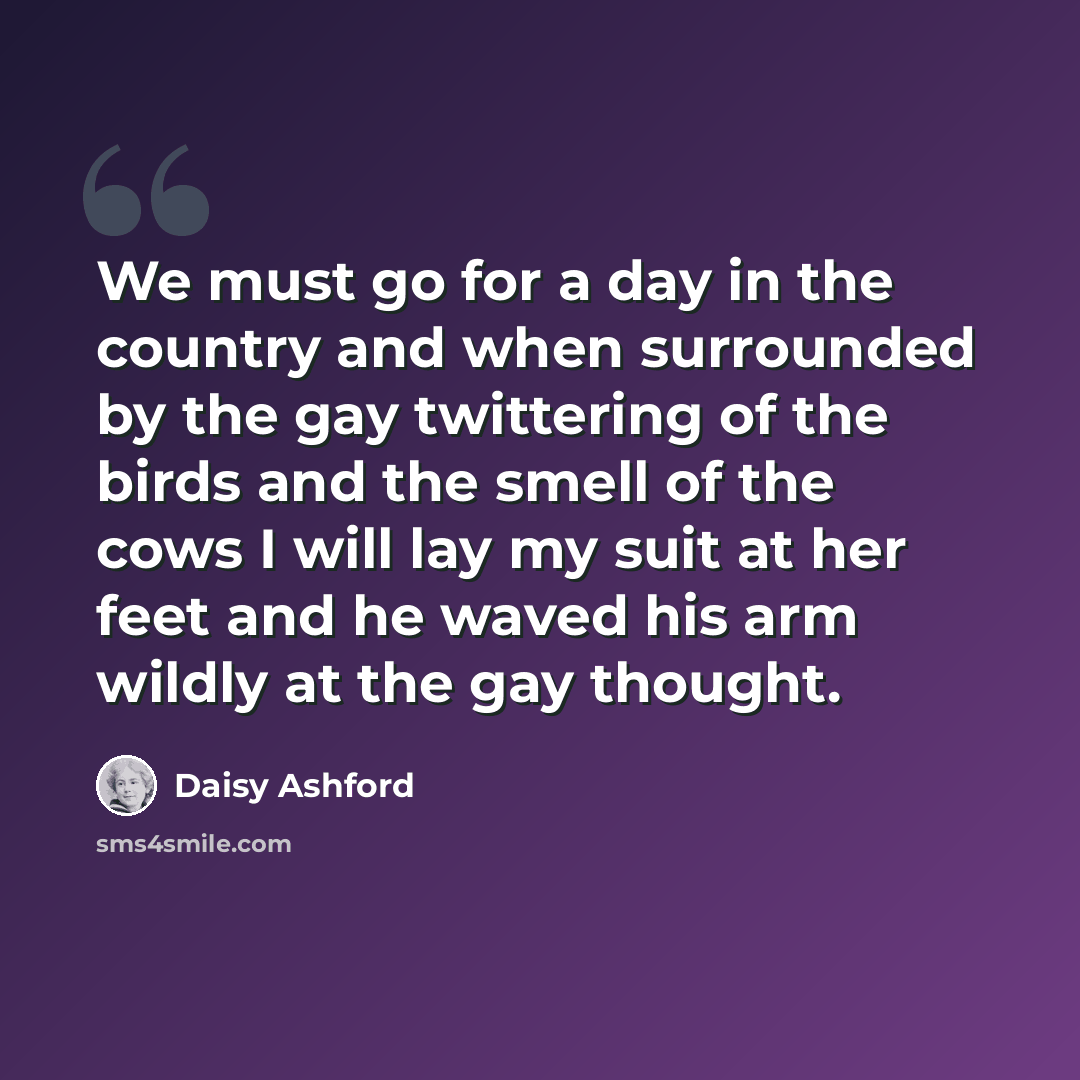 “We must go for a day in the country and when surrounded by the gay twittering of the birds and the smell of the cows I will lay my suit at her feet and he waved his arm wildly at the gay thought.” quote by Daisy Ashford