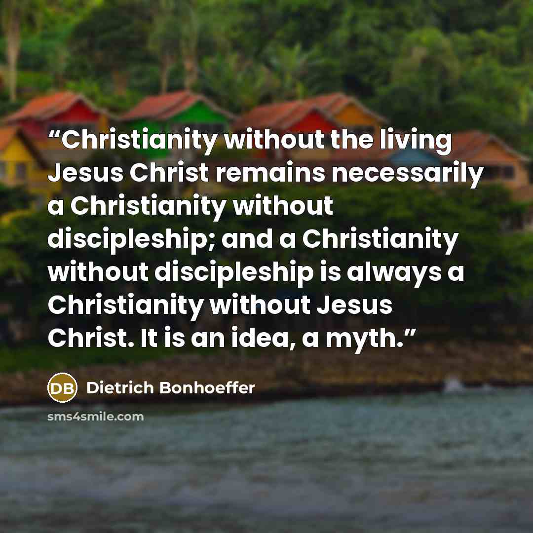 “Christianity without the living Jesus Christ remains necessarily a Christianity without discipleship; and a Christianity without discipleship is always a Christianity without Jesus Christ. It is an idea, a myth.” quote by Dietrich Bonhoeffer