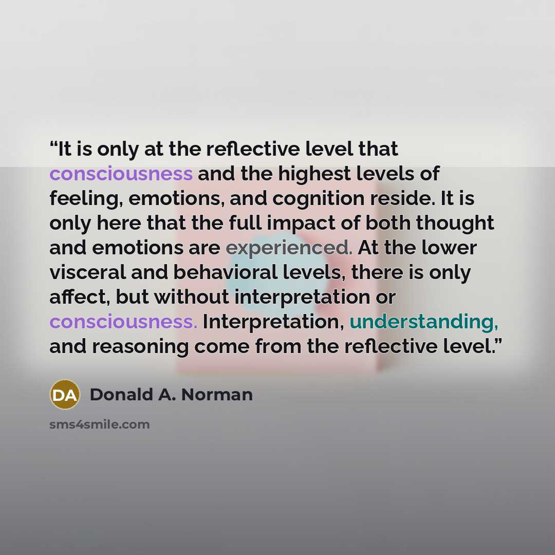“It is only at the reflective level that consciousness and the highest levels of feeling, emotions, and cognition reside. It is only here that the full impact of both thought and emotions are experienced. At the lower visceral and behavioral levels, there is only affect, but without interpretation…” quote by Donald A. Norman