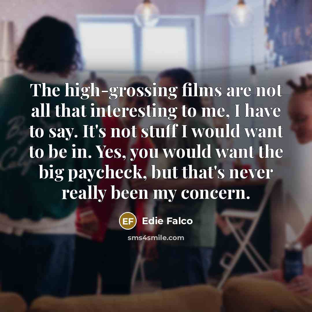 “The high-grossing films are not all that interesting to me, I have to say. It's not stuff I would want to be in. Yes, you would want the big paycheck, but that's never really been my concern.” quote by Edie Falco