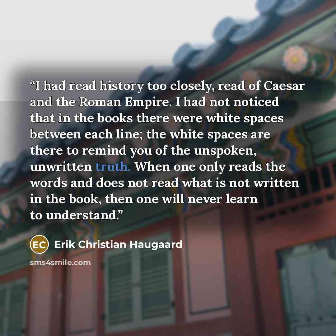 “I had read history too closely, read of Caesar and the Roman Empire. I had not noticed that in the books there were white spaces between each line; the white spaces are there to remind you of the unspoken, unwritten truth. When one only reads the words and does not read what is not written in the…” quote by Erik Christian Haugaard