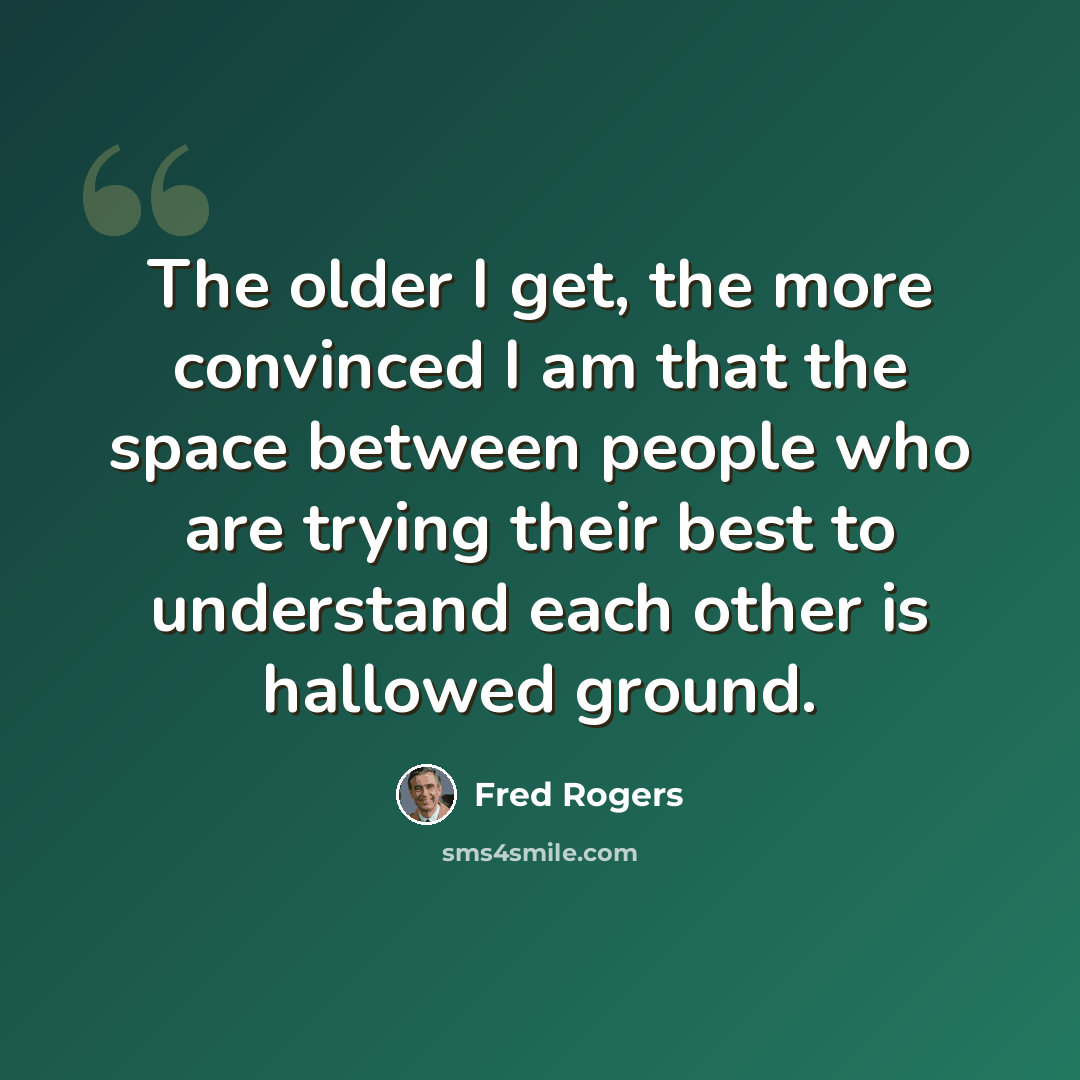 “The older I get, the more convinced I am that the space between people who are trying their best to understand each other is hallowed ground.” quote by Fred Rogers