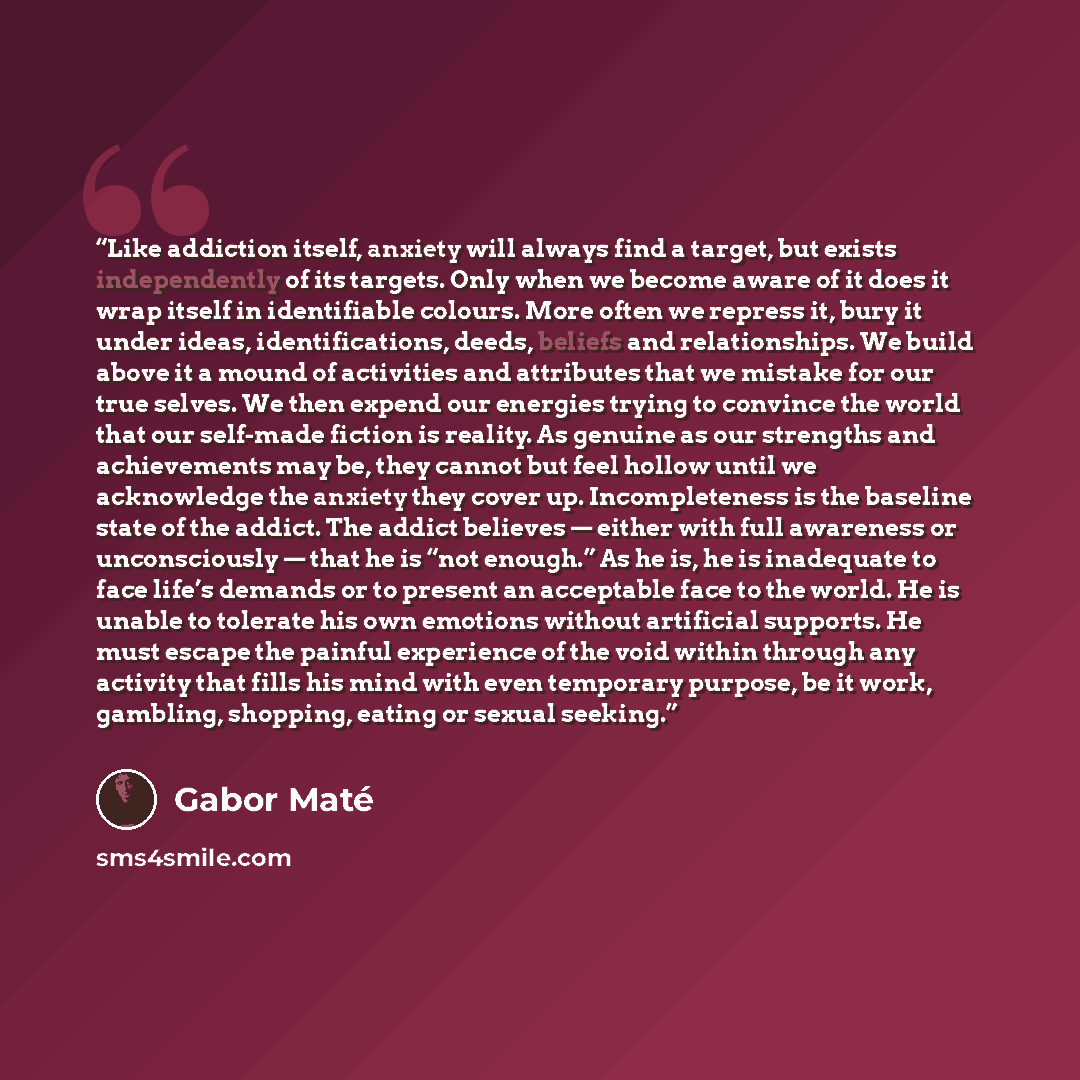 “Like addiction itself, anxiety will always find a target, but exists independently of its targets. Only when we become aware of it does it wrap itself in identifiable colours. More often we repress it, bury it under ideas, identifications, deeds, beliefs and relationships. We build above it a…” quote by Gabor Maté