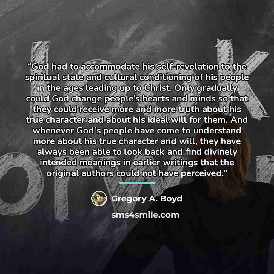 “God had to accommodate his self-revelation to the spiritual state and cultural conditioning of his people in the ages leading up to Christ. Only gradually could God change people’s hearts and minds so that they could receive more and more truth about his true character and about his ideal will for…” quote by Gregory A. Boyd