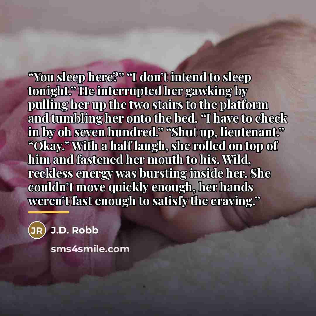 “You sleep here?” “I don’t intend to sleep tonight.” He interrupted her gawking by pulling her up the two stairs to the platform and tumbling her onto the bed. “I have to check in by oh seven hundred.” “Shut up, lieutenant.” “Okay.” With a half laugh, she rolled on top of him and fastened her mouth…” quote by J.D. Robb