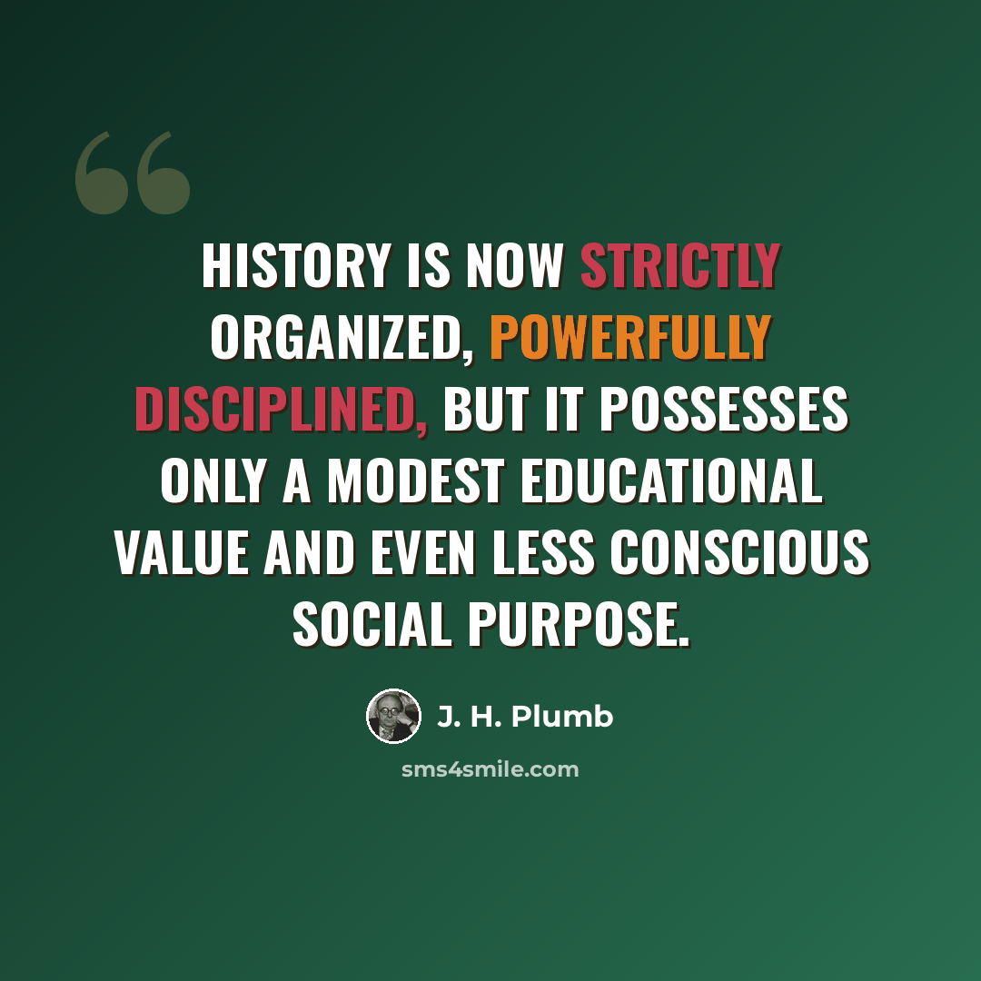 “History is now strictly organized, powerfully disciplined, but it possesses only a modest educational value and even less conscious social purpose.” quote by J. H. Plumb
