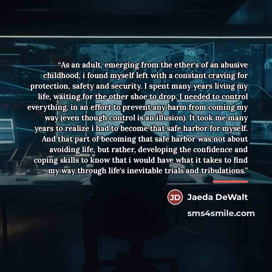 “As an adult, emerging from the ether's of an abusive childhood, i found myself left with a constant craving for protection, safety and security. I spent many years living my life, waiting for the other shoe to drop. I needed to control everything, in an effort to prevent any harm from coming my…” quote by Jaeda DeWalt