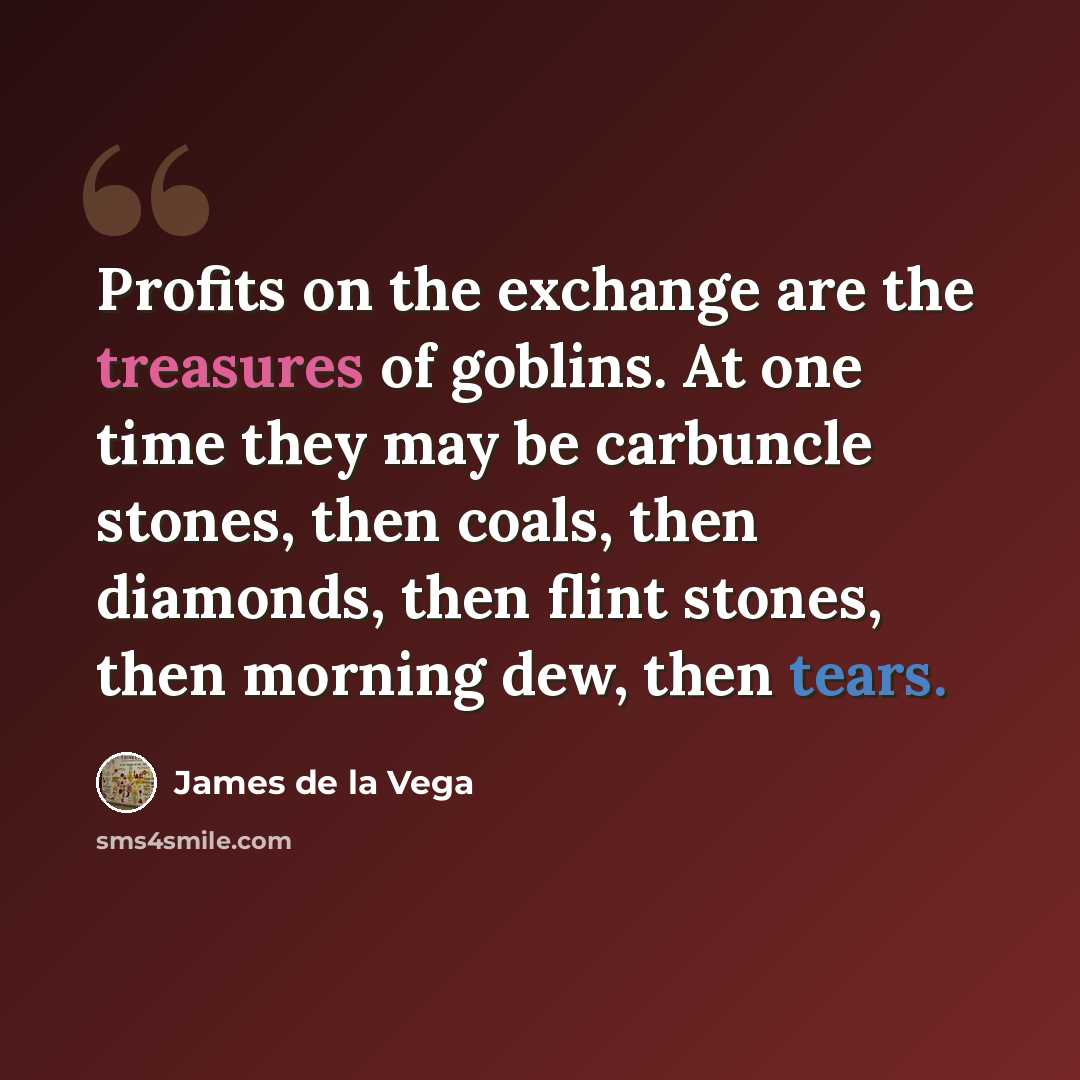 “Profits on the exchange are the treasures of goblins. At one time they may be carbuncle stones, then coals, then diamonds, then flint stones, then morning dew, then tears.” quote by James de la Vega