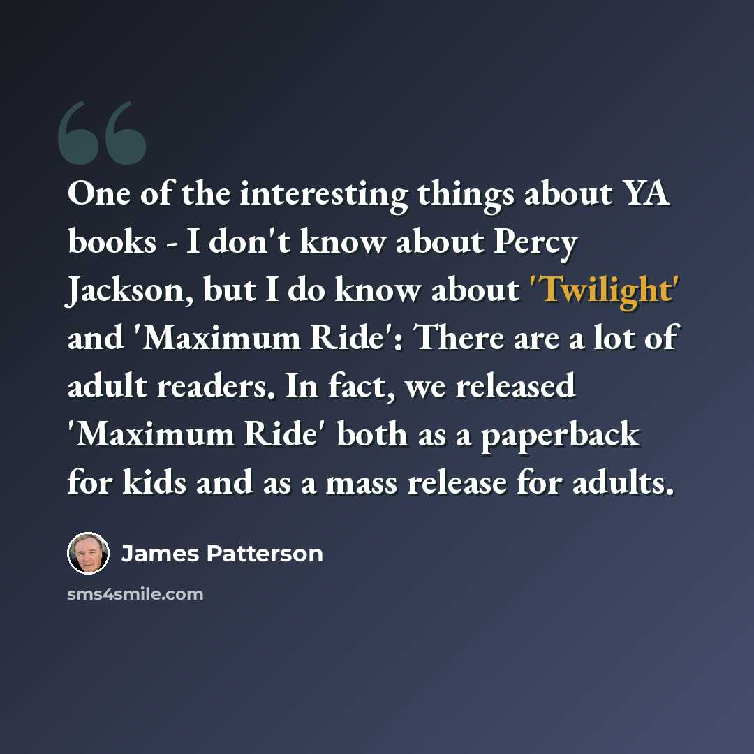 “One of the interesting things about YA books - I don't know about Percy Jackson, but I do know about 'Twilight' and 'Maximum Ride': There are a lot of adult readers. In fact, we released 'Maximum Ride' both as a paperback for kids and as a mass release for adults.” quote by James Patterson