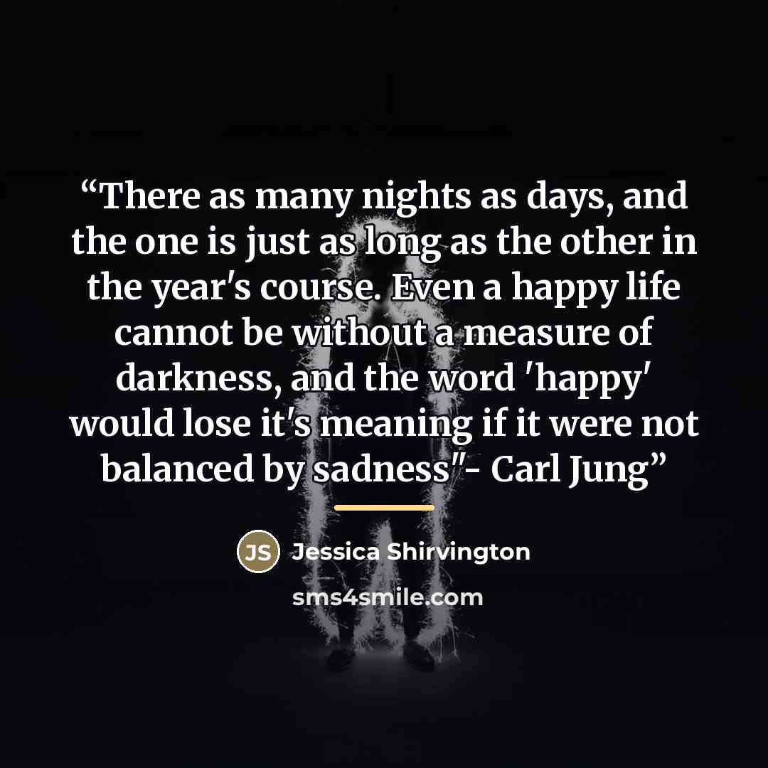 “There as many nights as days, and the one is just as long as the other in the year's course. Even a happy life cannot be without a measure of darkness, and the word 'happy' would lose it's meaning if it were not balanced by sadness"- Carl Jung” quote by Jessica Shirvington