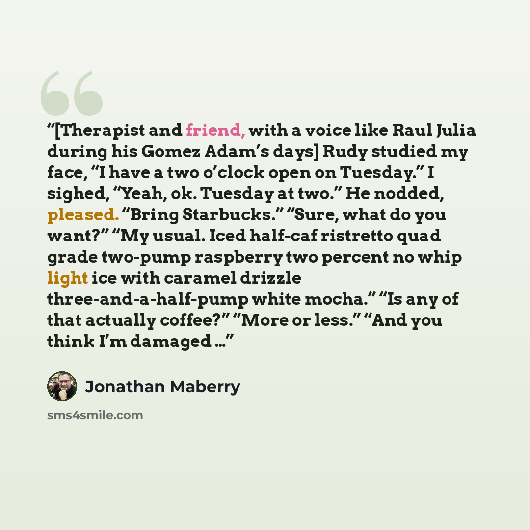 “[Therapist and friend, with a voice like Raul Julia during his Gomez Adam’s days] Rudy studied my face, “I have a two o’clock open on Tuesday.” I sighed, “Yeah, ok. Tuesday at two.” He nodded, pleased. “Bring Starbucks.” “Sure, what do you want?” “My usual. Iced half-caf ristretto quad grade…” quote by Jonathan Maberry