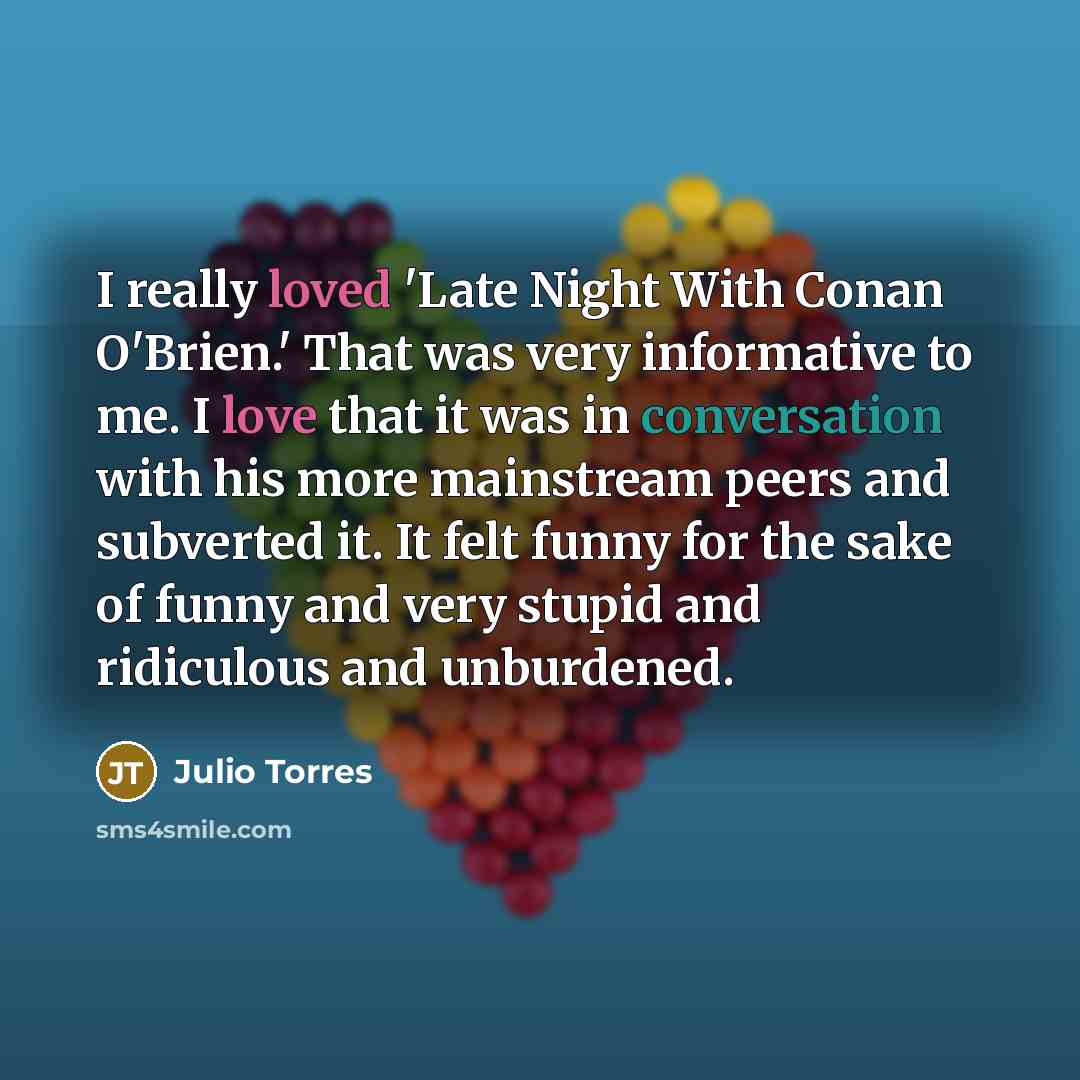 “I really loved 'Late Night With Conan O'Brien.' That was very informative to me. I love that it was in conversation with his more mainstream peers and subverted it. It felt funny for the sake of funny and very stupid and ridiculous and unburdened.” quote by Julio Torres