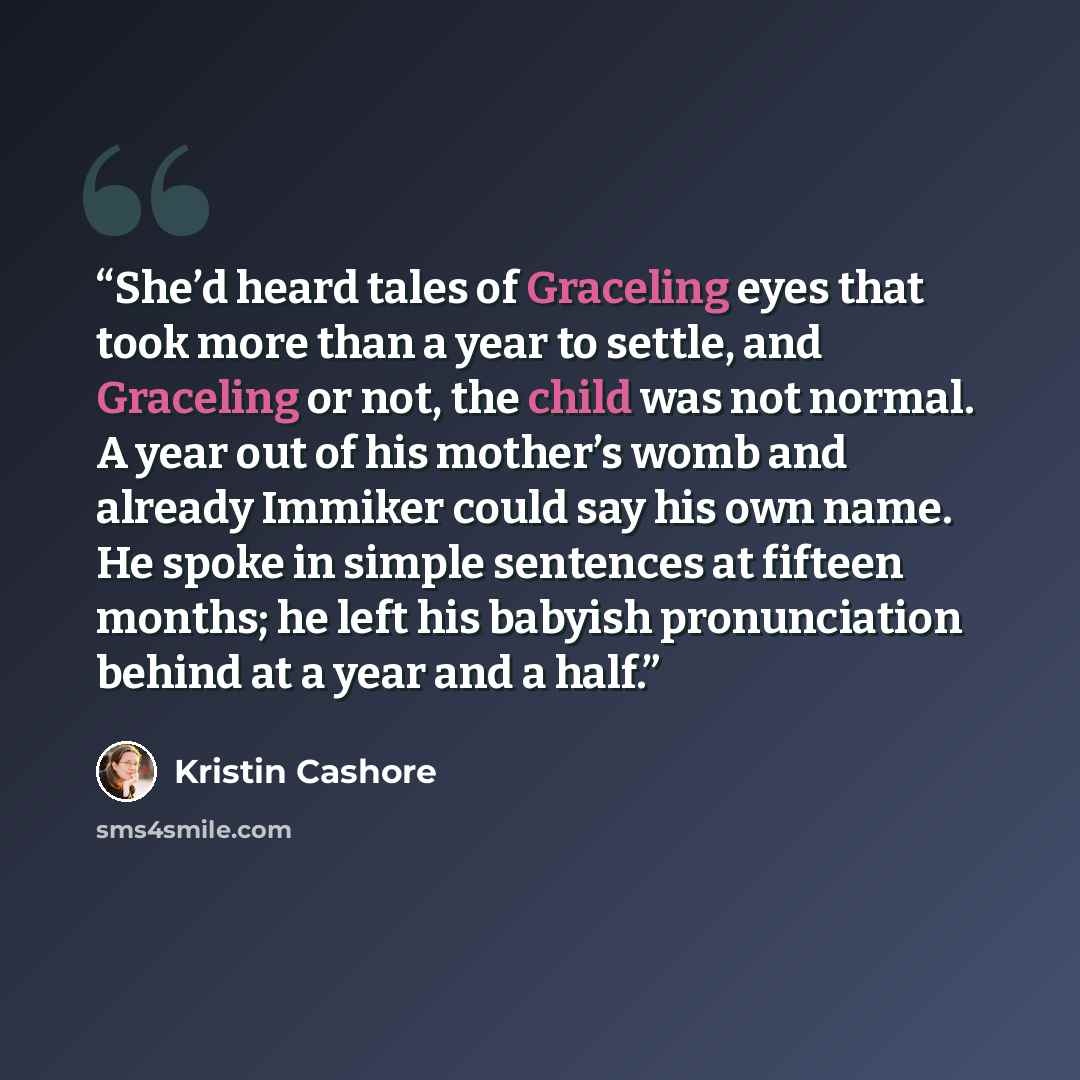 “She’d heard tales of Graceling eyes that took more than a year to settle, and Graceling or not, the child was not normal. A year out of his mother’s womb and already Immiker could say his own name. He spoke in simple sentences at fifteen months; he left his babyish pronunciation behind at a year…” quote by Kristin Cashore