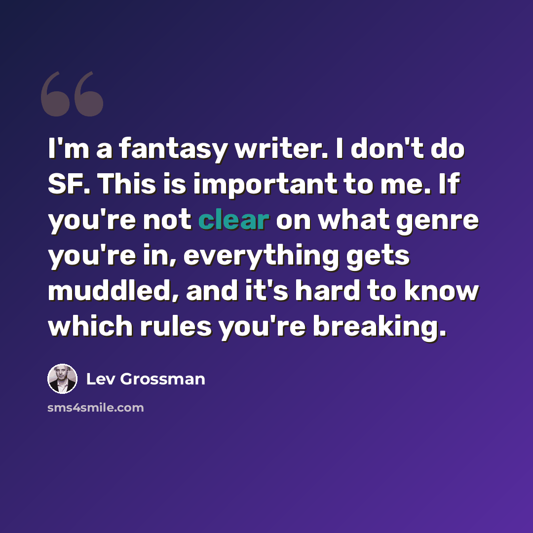 “I'm a fantasy writer. I don't do SF. This is important to me. If you're not clear on what genre you're in, everything gets muddled, and it's hard to know which rules you're breaking.” quote by Lev Grossman