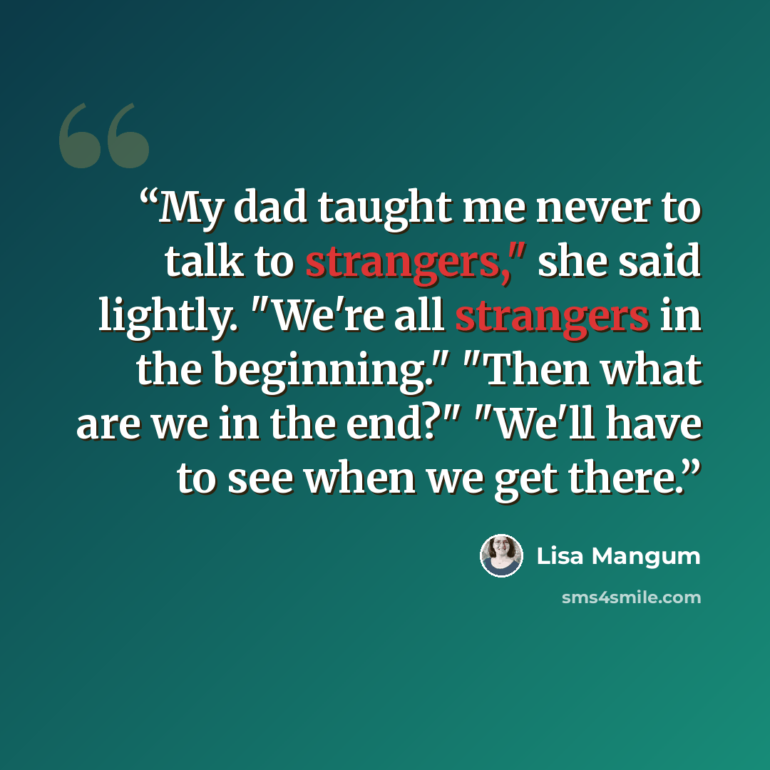 “My dad taught me never to talk to strangers," she said lightly. "We're all strangers in the beginning." "Then what are we in the end?" "We'll have to see when we get there.” quote by Lisa Mangum
