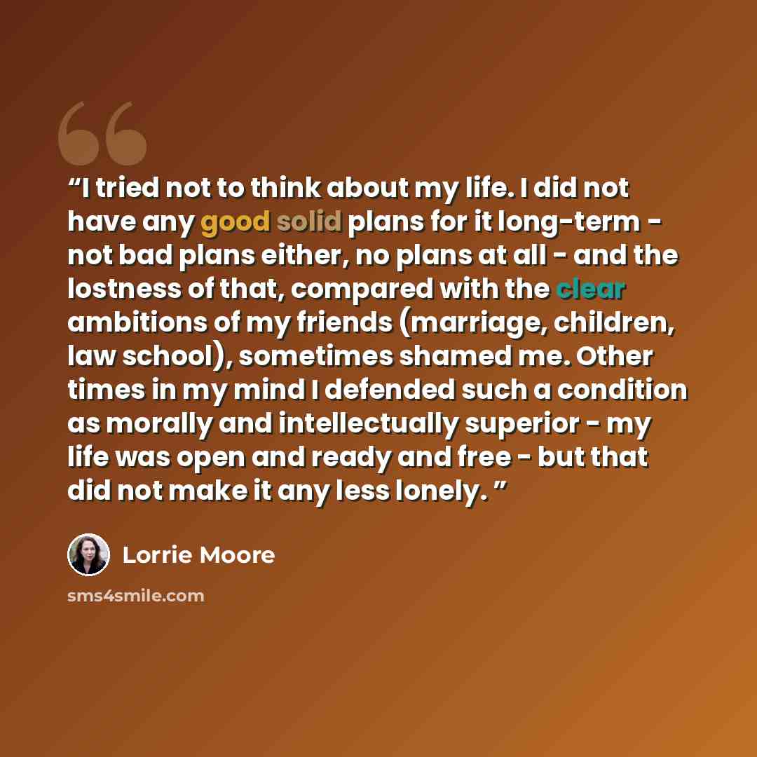 “I tried not to think about my life. I did not have any good solid plans for it long-term - not bad plans either, no plans at all - and the lostness of that, compared with the clear ambitions of my friends (marriage, children, law school), sometimes shamed me. Other times in my mind I defended such…” quote by Lorrie Moore