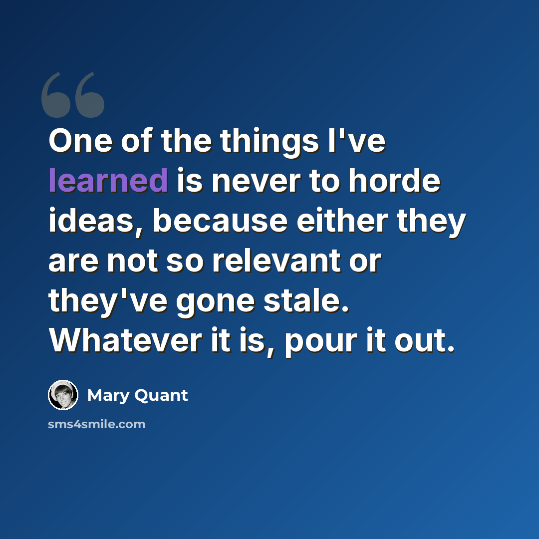 “One of the things I've learned is never to horde ideas, because either they are not so relevant or they've gone stale. Whatever it is, pour it out.” quote by Mary Quant