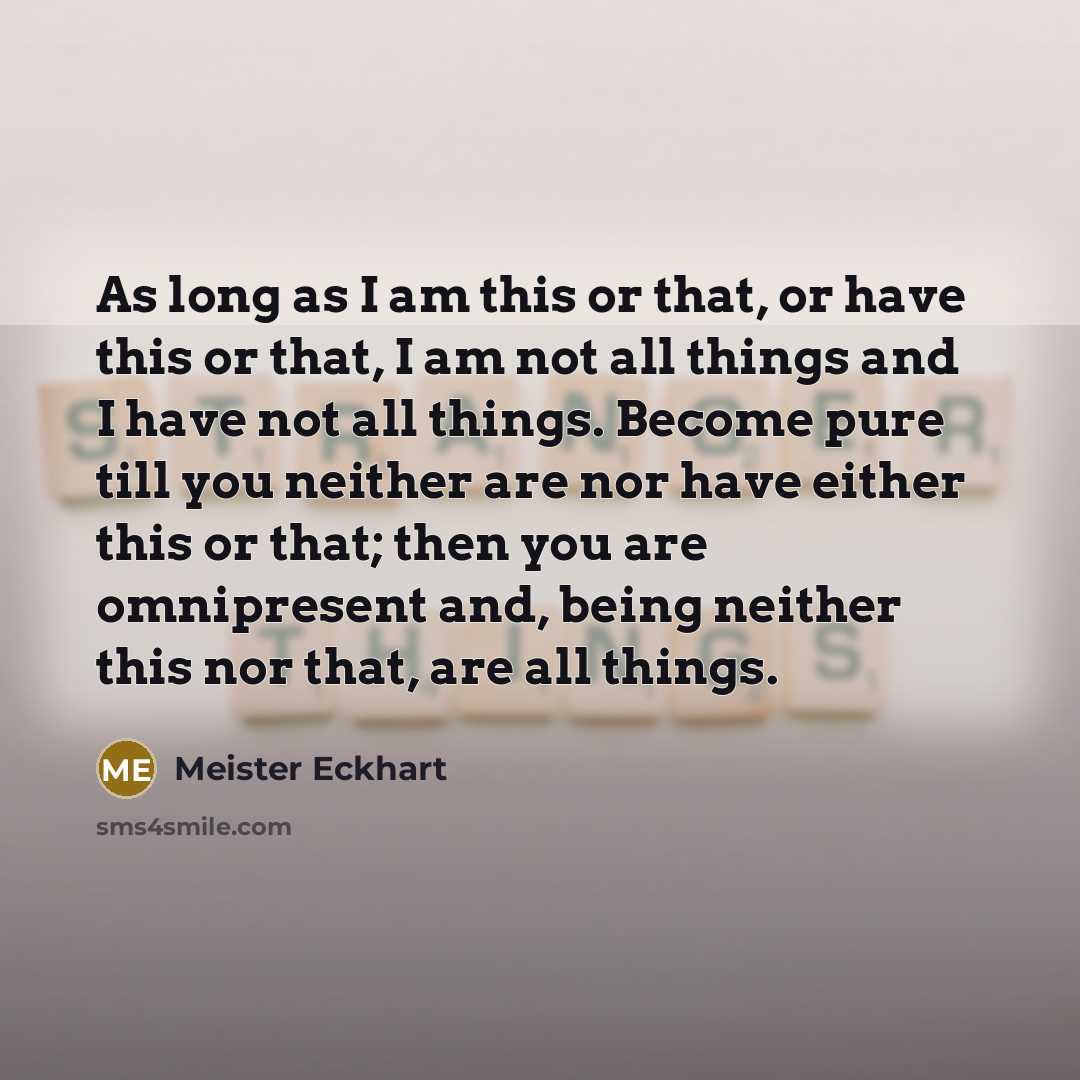 “As long as I am this or that, or have this or that, I am not all things and I have not all things. Become pure till you neither are nor have either this or that; then you are omnipresent and, being neither this nor that, are all things.” quote by Meister Eckhart