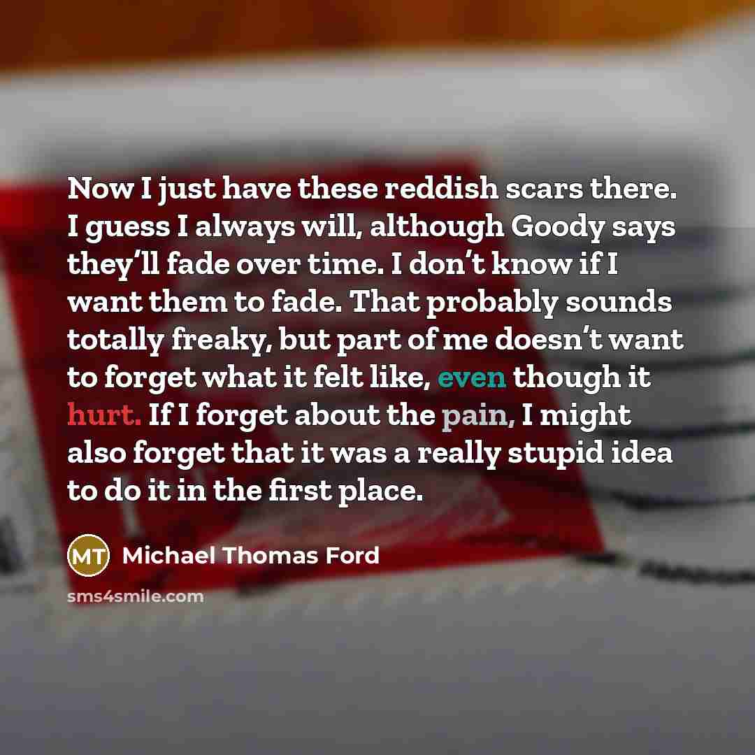 “Now I just have these reddish scars there. I guess I always will, although Goody says they’ll fade over time. I don’t know if I want them to fade. That probably sounds totally freaky, but part of me doesn’t want to forget what it felt like, even though it hurt. If I forget about the pain, I might…” quote by Michael Thomas Ford