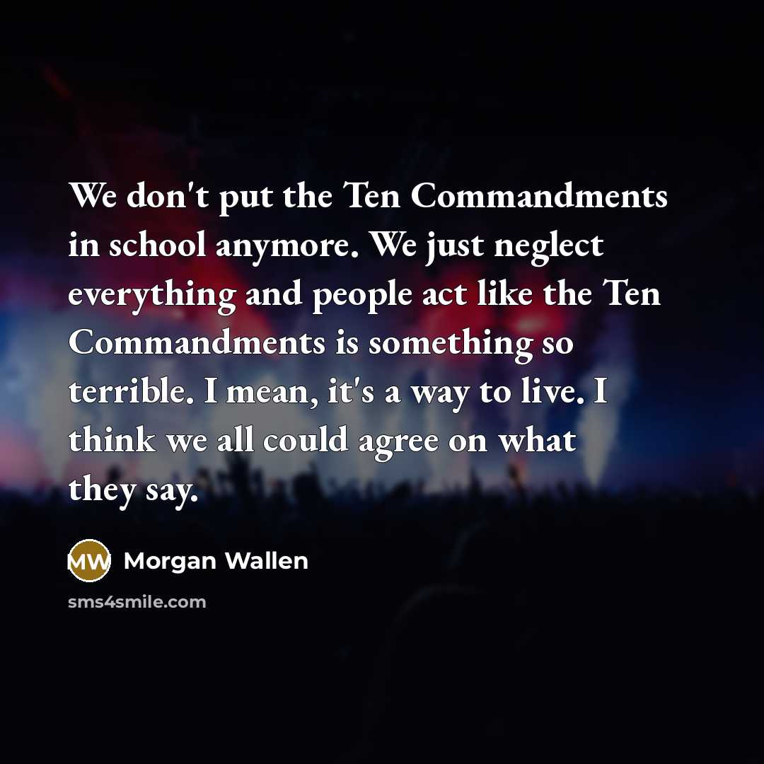 “We don't put the Ten Commandments in school anymore. We just neglect everything and people act like the Ten Commandments is something so terrible. I mean, it's a way to live. I think we all could agree on what they say.” quote by Morgan Wallen