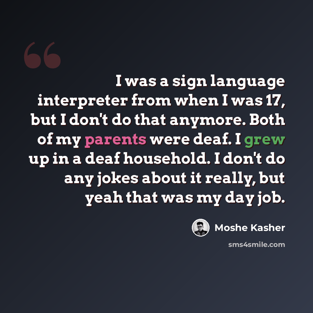“I was a sign language interpreter from when I was 17, but I don't do that anymore. Both of my parents were deaf. I grew up in a deaf household. I don't do any jokes about it really, but yeah that was my day job.” quote by Moshe Kasher