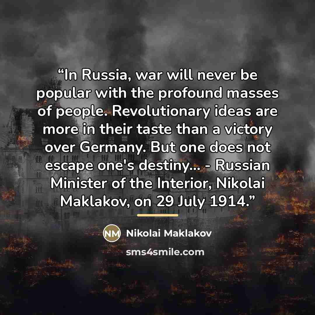 “In Russia, war will never be popular with the profound masses of people. Revolutionary ideas are more in their taste than a victory over Germany. But one does not escape one's destiny... - Russian Minister of the Interior, Nikolai Maklakov, on 29 July 1914.” quote by Nikolai Maklakov