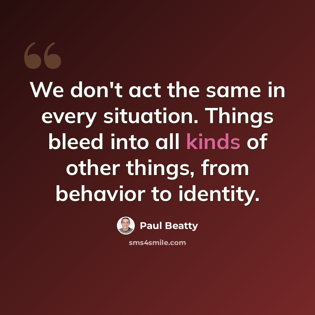 “We don't act the same in every situation. Things bleed into all kinds of other things, from behavior to identity.” quote by Paul Beatty
