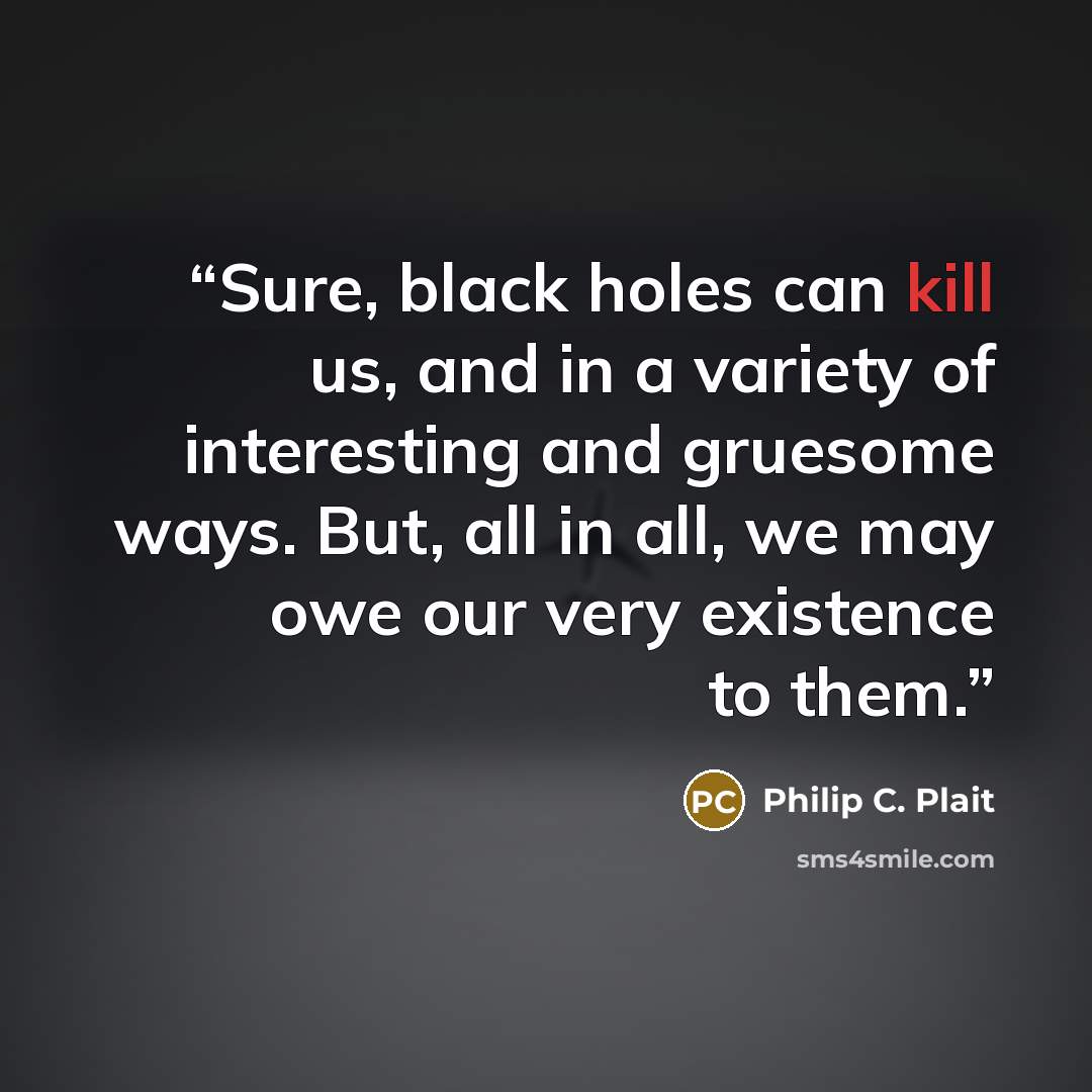 “Sure, black holes can kill us, and in a variety of interesting and gruesome ways. But, all in all, we may owe our very existence to them.” quote by Philip C. Plait