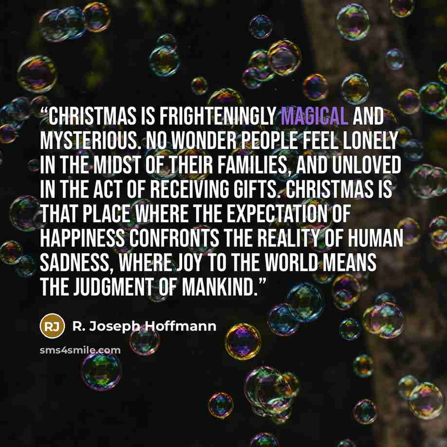 “Christmas is frighteningly magical and mysterious. No wonder people feel lonely in the midst of their families, and unloved in the act of receiving gifts. Christmas is that place where the expectation of happiness confronts the reality of human sadness, where joy to the world means the judgment of…” quote by R. Joseph Hoffmann