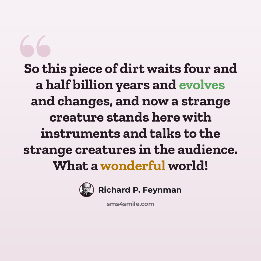 “So this piece of dirt waits four and a half billion years and evolves and changes, and now a strange creature stands here with instruments and talks to the strange creatures in the audience. What a wonderful world!” quote by Richard P. Feynman