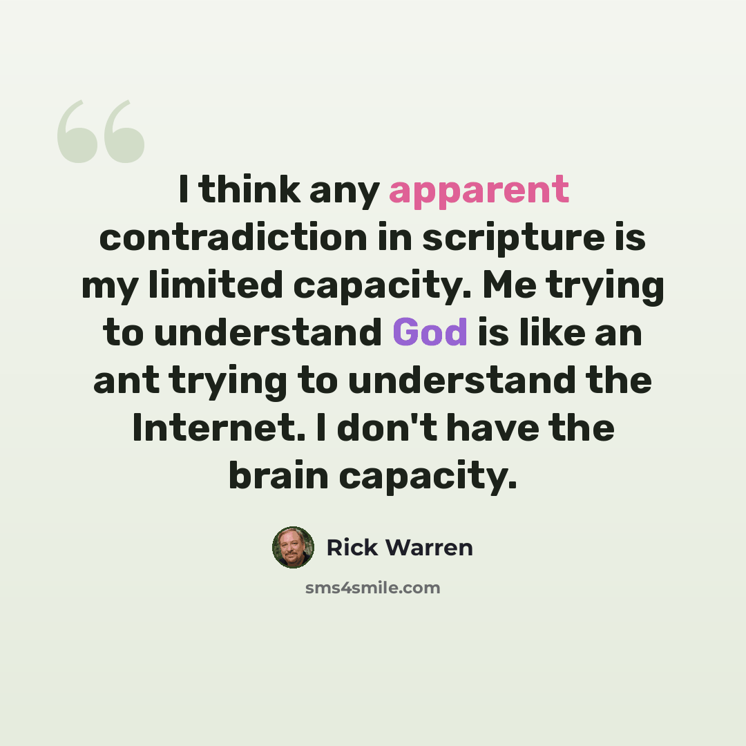 “I think any apparent contradiction in scripture is my limited capacity. Me trying to understand God is like an ant trying to understand the Internet. I don't have the brain capacity.” quote by Rick Warren