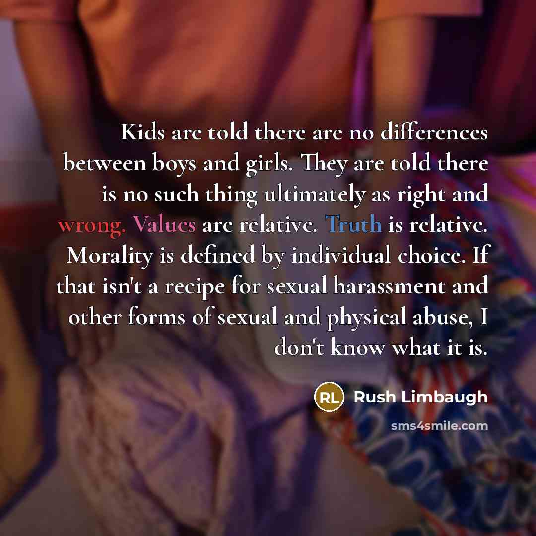 “Kids are told there are no differences between boys and girls. They are told there is no such thing ultimately as right and wrong. Values are relative. Truth is relative. Morality is defined by individual choice. If that isn't a recipe for sexual harassment and other forms of sexual and physical…” quote by Rush Limbaugh