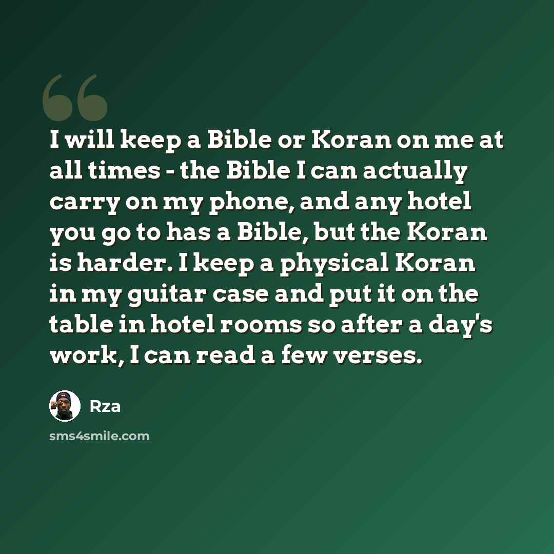 “I will keep a Bible or Koran on me at all times - the Bible I can actually carry on my phone, and any hotel you go to has a Bible, but the Koran is harder. I keep a physical Koran in my guitar case and put it on the table in hotel rooms so after a day's work, I can read a few verses.” quote by Rza