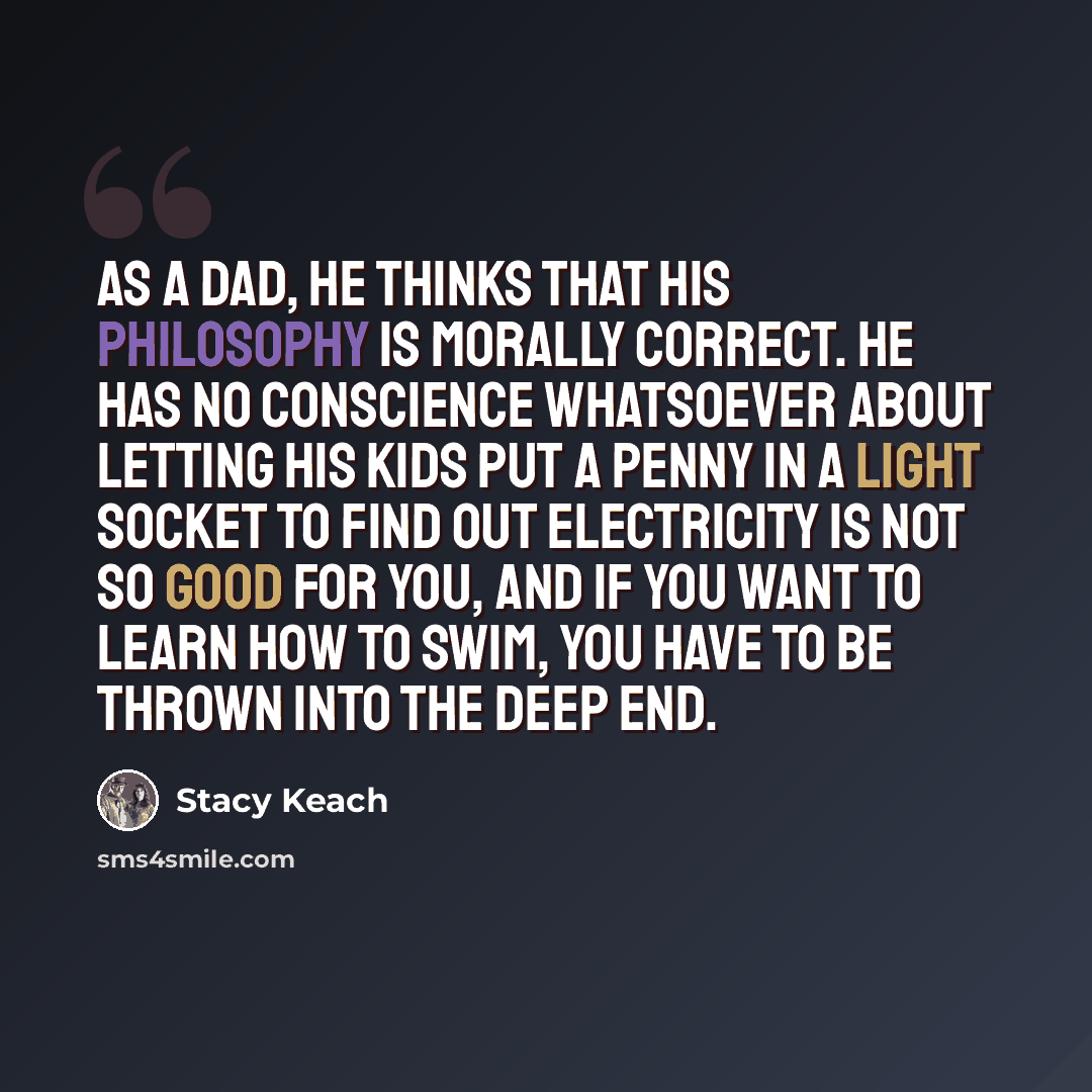 “As a dad, he thinks that his philosophy is morally correct. He has no conscience whatsoever about letting his kids put a penny in a light socket to find out electricity is not so good for you, and if you want to learn how to swim, you have to be thrown into the deep end.” quote by Stacy Keach