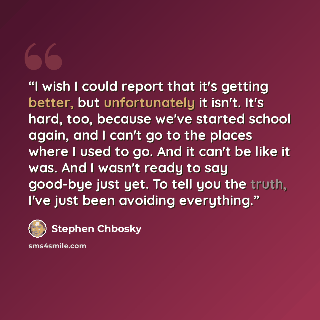 “I wish I could report that it's getting better, but unfortunately it isn't. It's hard, too, because we've started school again, and I can't go to the places where I used to go. And it can't be like it was. And I wasn't ready to say good-bye just yet. To tell you the truth, I've just been avoiding…” quote by Stephen Chbosky