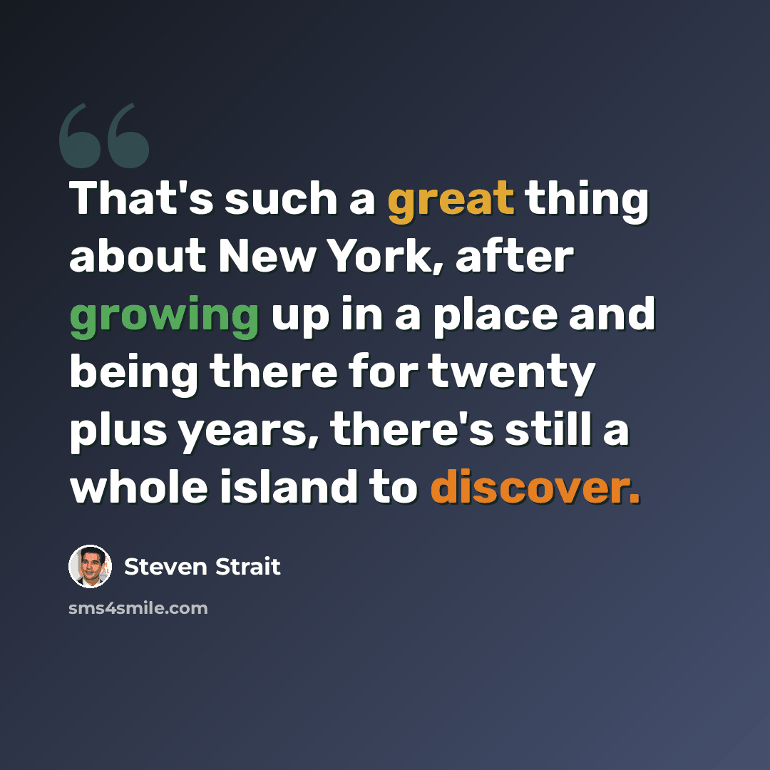 “That's such a great thing about New York, after growing up in a place and being there for twenty plus years, there's still a whole island to discover.” quote by Steven Strait
