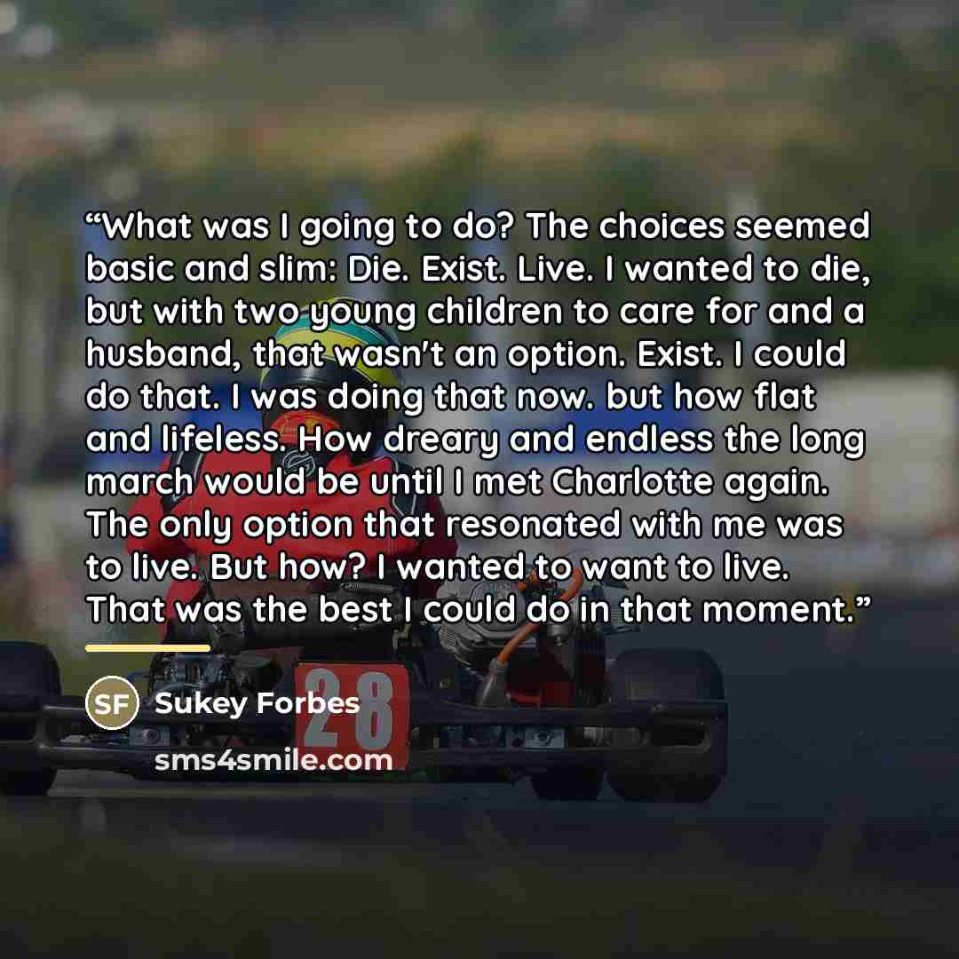 “What was I going to do? The choices seemed basic and slim: Die. Exist. Live. I wanted to die, but with two young children to care for and a husband, that wasn't an option. Exist. I could do that. I was doing that now. but how flat and lifeless. How dreary and endless the long march would be until…” quote by Sukey Forbes