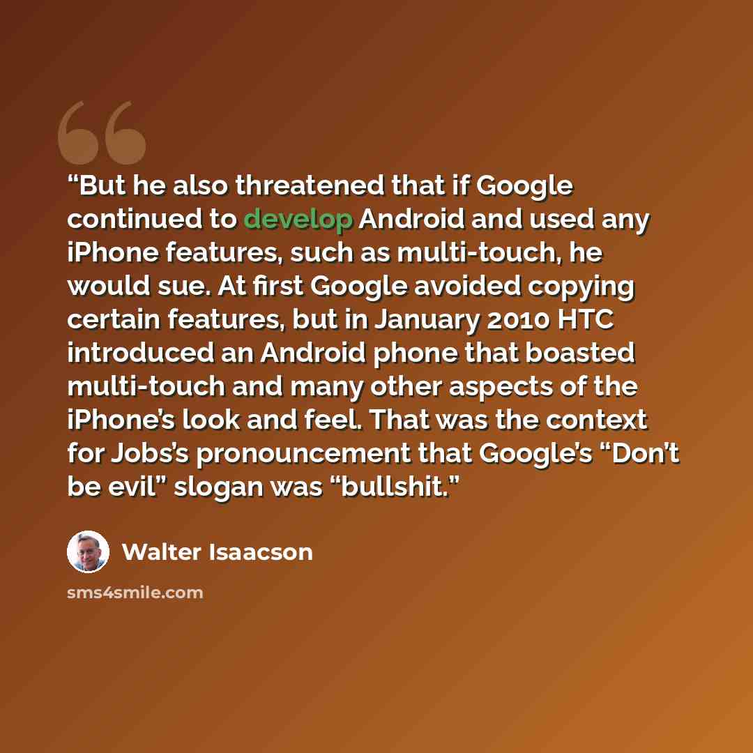 “But he also threatened that if Google continued to develop Android and used any iPhone features, such as multi-touch, he would sue. At first Google avoided copying certain features, but in January 2010 HTC introduced an Android phone that boasted multi-touch and many other aspects of the iPhone’s…” quote by Walter Isaacson
